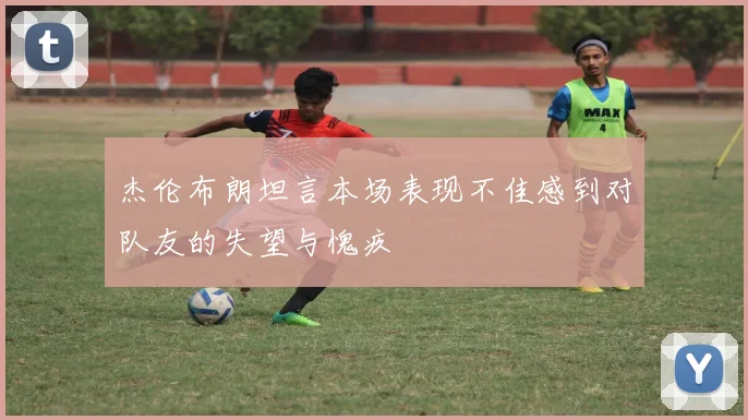 杰伦布朗坦言本场表现不佳感到对队友的失望与愧疚