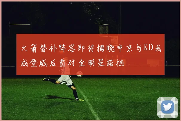 火箭替补阵容即将揭晓申京与KD或成登威后首对全明星搭档