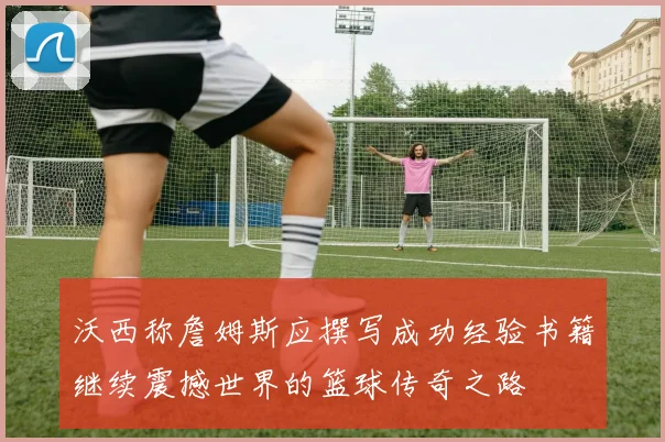 沃西称詹姆斯应撰写成功经验书籍继续震撼世界的篮球传奇之路