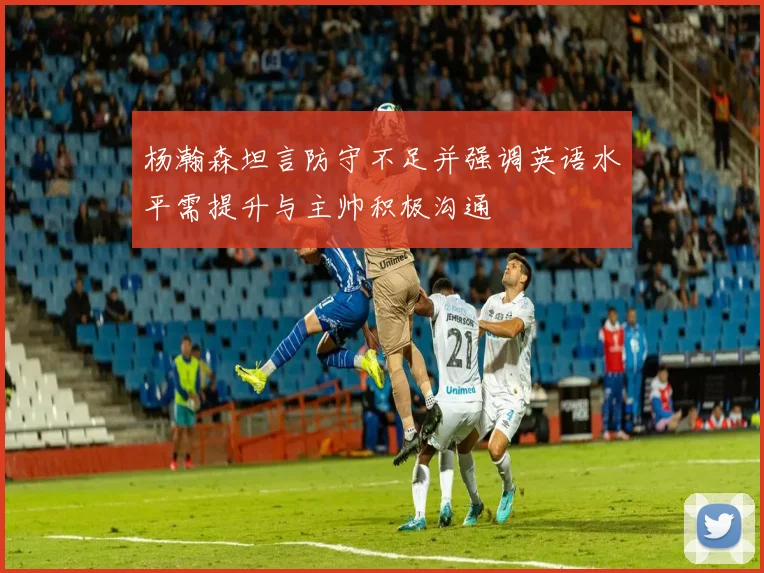 杨瀚森坦言防守不足并强调英语水平需提升与主帅积极沟通