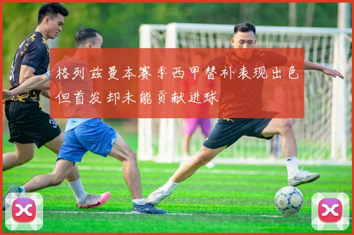 格列兹曼本赛季西甲替补表现出色但首发却未能贡献进球