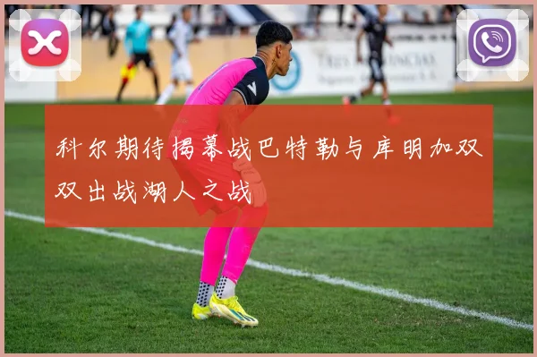 科尔期待揭幕战巴特勒与库明加双双出战湖人之战