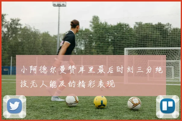 小阿德尔曼赞库里最后时刻三分绝技无人能及的精彩表现