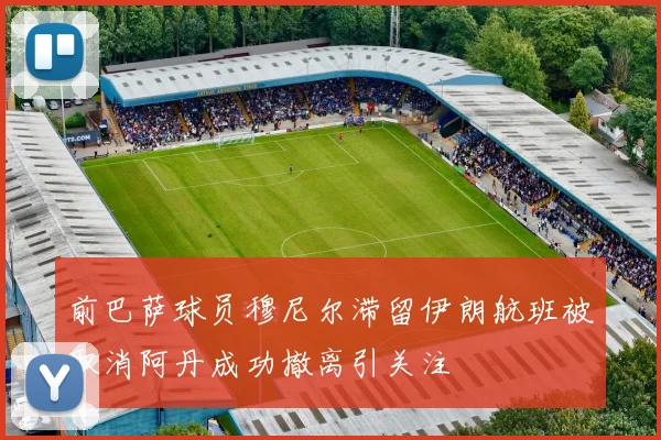 前巴萨球员穆尼尔滞留伊朗航班被取消阿丹成功撤离引关注