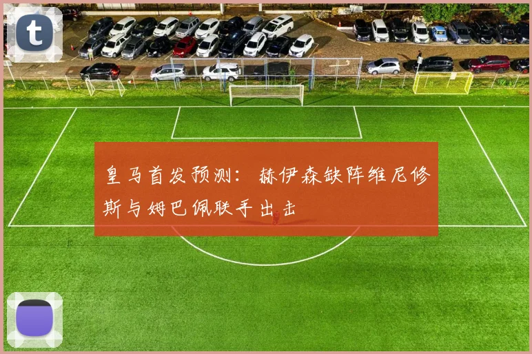 皇马首发预测：赫伊森缺阵维尼修斯与姆巴佩联手出击