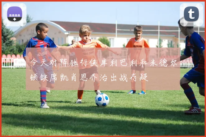 今天对阵独行侠库利巴利和米德尔顿缺席凯肖恩乔治出战存疑