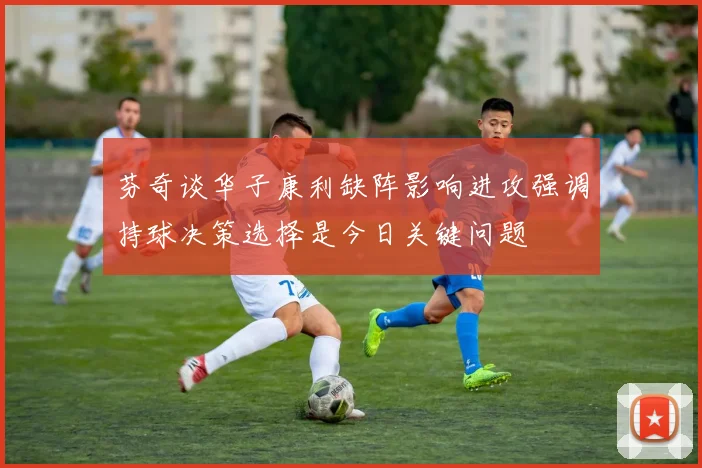 芬奇谈华子康利缺阵影响进攻强调持球决策选择是今日关键问题