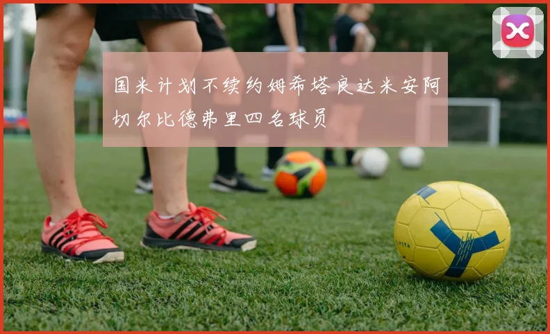 国米计划不续约姆希塔良达米安阿切尔比德弗里四名球员