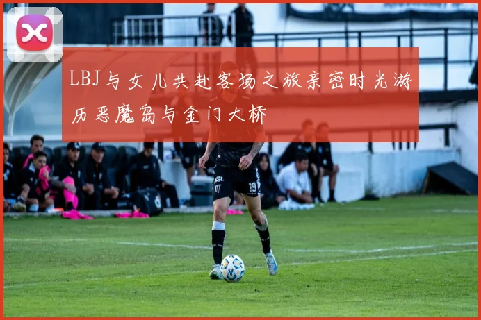 LBJ与女儿共赴客场之旅亲密时光游历恶魔岛与金门大桥