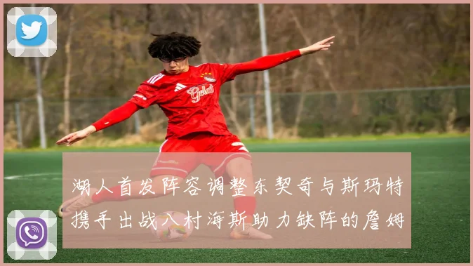 湖人首发阵容调整东契奇与斯玛特携手出战八村海斯助力缺阵的詹姆斯艾顿