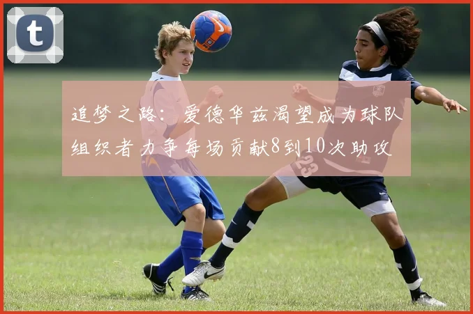 追梦之路：爱德华兹渴望成为球队组织者力争每场贡献8到10次助攻
