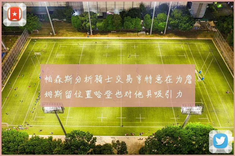 帕森斯分析骑士交易亨特意在为詹姆斯留位置哈登也对他具吸引力