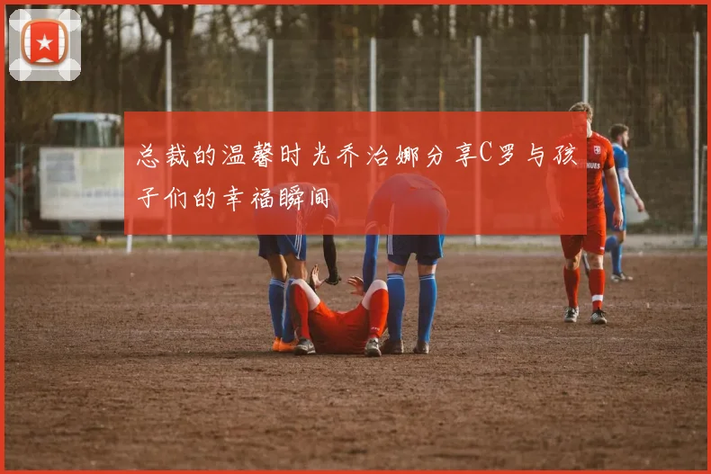 总裁的温馨时光乔治娜分享C罗与孩子们的幸福瞬间