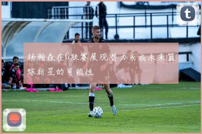 杨瀚森在G联赛展现潜力或成未来篮球新星的可能性