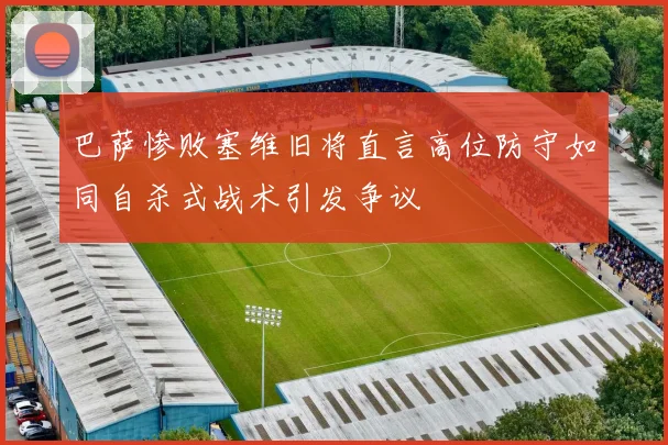 巴萨惨败塞维旧将直言高位防守如同自杀式战术引发争议