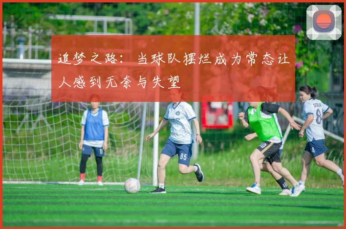 追梦之路：当球队摆烂成为常态让人感到无奈与失望